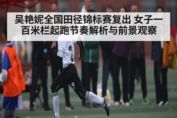 吴艳妮全国田径锦标赛复出 女子一百米栏起跑节奏解析与前景观察