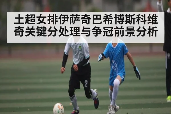 土超女排伊萨奇巴希博斯科维奇关键分处理与争冠前景分析